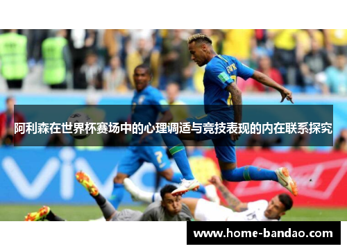 阿利森在世界杯赛场中的心理调适与竞技表现的内在联系探究