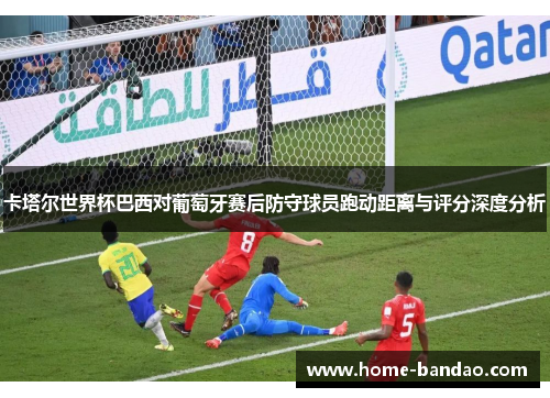 卡塔尔世界杯巴西对葡萄牙赛后防守球员跑动距离与评分深度分析