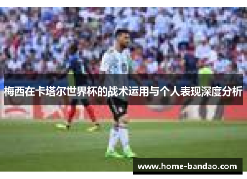 梅西在卡塔尔世界杯的战术运用与个人表现深度分析