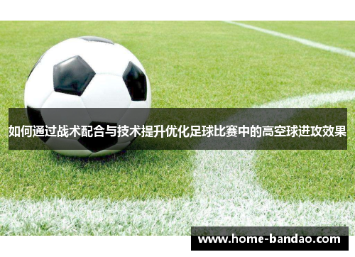 如何通过战术配合与技术提升优化足球比赛中的高空球进攻效果