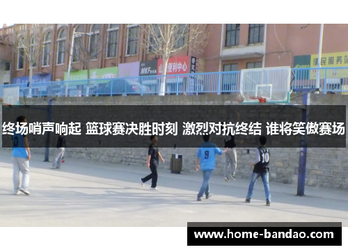终场哨声响起 篮球赛决胜时刻 激烈对抗终结 谁将笑傲赛场