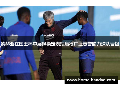 德赫亚在国王杯中展现稳定表现赢得广泛赞誉助力球队晋级