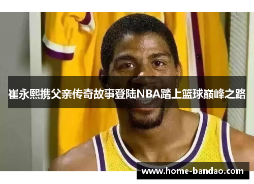崔永熙携父亲传奇故事登陆NBA踏上篮球巅峰之路