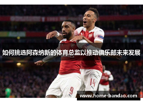 如何挑选阿森纳新的体育总监以推动俱乐部未来发展