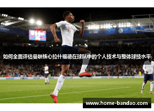 如何全面评估曼联核心拉什福德在球队中的个人技术与整体球技水平